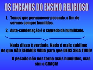 OS ENGANOS DO ENSINO RELIGIOSO Temos que permanecer pecando, a fim de sermos sempre humildes. Auto-condenação é o segredo da humildade. Nada disso é verdade. Nada é mais sublime do que NÃO SERMOS NADA para que DEUS SEJA TUDO! O pecado não nos torna mais humildes, mas sim a GRAÇA! 