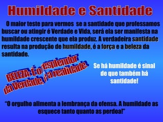 Humildade e Santidade O maior teste para vermos  se a santidade que professamos buscar ou atingir é Verdade e Vida, será ela ser manifesta na humildade crescente que ela produz. A verdadeira  santidade  resulta na produção de  humildade , é a  força  e a  beleza  da santidade. BELEZA: É o resplendor  da Verdade, é a realidade. Se há humildade é sinal de que também há santidade! “ O orgulho alimenta a lembrança da ofensa. A humildade as esquece tanto quanto as perdoa!” 