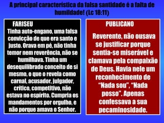 A principal característica da falsa santidade é a falta de humildade!  ( Lc 18:11 ) FARISEU  Tinha auto-engano, uma falsa convicção de que era santo e justo. Orava em pé, não tinha temor nem reverência, não se humilhava. Tinha um desequilibrado conceito de si mesmo, o que o revela como carnal, acusador, julgador, crítico, competitivo, não estava no espírito. Cumpria os mandamentos por orgulho, e não porque amava o Senhor. PUBLICANO  Reverente, não ousava se justificar porque sentia-se miserável e clamava pela compaixão de Deus. Havia nele um reconhecimento de “Nada sou”, “Nada posso”. Apenas confessava a sua pecaminosidade. 