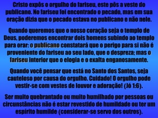 Cristo expôs o orgulho do fariseu, este pôs a veste do publicano. No fariseu foi encontrado o pecado, mas em sua oração dizia que o pecado estava no publicano e não nele. Quando queremos que o nosso coração seja o templo de Deus, poderemos encontrar dois homens subindo ao templo para orar:  o publicano  constatará que o perigo para si não é proveniente do fariseu ao seu lado, que o despreza; mas  o fariseu  interior que o elogia e o exalta enganosamente. Quando você pensar que está no Santo dos Santos, seja cauteloso por causa do orgulho. Cuidado! O orgulho pode vestir-se com vestes de louvor e adoração!  ( Jó 1:6 ) . Ser muito quebrantado ou muito humilhado por pessoas ou circunstâncias não é estar revestido de humildade ou ter um espírito humilde  ( considerar-se servo dos outros ) . 