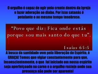 O orgulho é capaz de agir pelo crente dentro da Igreja e fazer adoração ao diabo. Por isso satanás é petulante e ao mesmo tempo tenebroso. A busca da santidade vem pela liberação do Espírito, é GRAÇA! Temos que vigiar constantemente para que, inconscientemente, o que  foi iniciado em nosso espírito seja aperfeiçoado na carne e o orgulho rasteje onde sua presença não pode ser aparente! “ Povo que diz: Fica onde estás porque sou mais santo do que tu”.  Isaías 65:5 