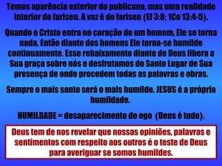Temos aparência exterior do publicano, mas uma realidade interior do fariseu. A voz é do fariseu  ( Ef 3:8; 1Co 13:4-5 ) . Quando o Cristo entra no coração de um homem, Ele se torna nada. Então diante dos homens Ele torna-se humilde continuamente. Esse rebaixamento diante de Deus libera a Sua graça sobre nós e desfrutamos do Santo Lugar de Sua presença de onde procedem todas as palavras e obras. Sempre o mais santo será o mais humilde. JESUS é a própria humildade.  HUMILDADE = desaparecimento do ego  ( Deus é tudo ) . Deus tem de nos revelar que nossas opiniões, palavras e sentimentos com respeito aos outros é o teste de Deus para averiguar se somos humildes. 