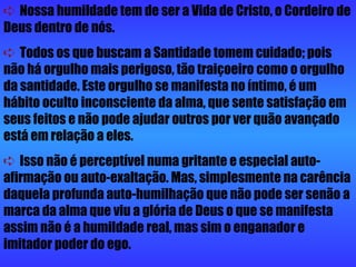    Nossa humildade tem de ser a Vida de Cristo, o Cordeiro de Deus dentro de nós.     Todos os que buscam a Santidade tomem cuidado; pois não há orgulho mais perigoso, tão traiçoeiro como o orgulho da santidade. Este orgulho se manifesta no íntimo, é um hábito oculto inconsciente da alma, que sente satisfação em seus feitos e não pode ajudar outros por ver quão avançado está em relação a eles.     Isso não é perceptível numa gritante e especial auto-afirmação ou auto-exaltação. Mas, simplesmente na carência daquela profunda auto-humilhação que não pode ser senão a marca da alma que viu a glória de Deus o que se manifesta assim não é a humildade real, mas sim o enganador e imitador poder do ego. 