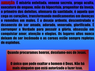 AMBIÇÃO :   É miséria enfeitada, veneno secreto, praga oculta, executora do engano, mãe da hipocrisia, progenitor da inveja, o primeiro dos defeitos, ofensora da santidade, é aquela que cega os corações, transformando medicamentos em doenças e remédios em males. É o desejo ardente, descontrolado e desonesto de ser amado, adorado, venerado, glorificado. É corromper a Verdade para possuir a glória, obsessão em conquistar amor, atenção e elogios. Os lugares altos nunca deixam de ser incômodo e as coroas estão sempre repletas de espinhos.  Quando procuramos honras, desviamo-nos de Jesus.  O único que pode exaltar o homem é Deus. Não há mais ninguém que está autorizado a fazer isso. 
