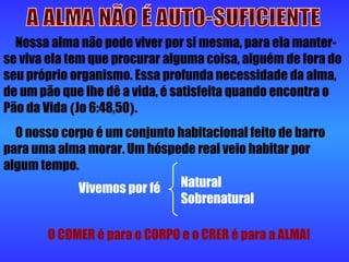 A ALMA NÃO É AUTO-SUFICIENTE Nossa alma não pode viver por si mesma, para ela manter-se viva ela tem que procurar alguma coisa, alguém de fora do seu próprio organismo. Essa profunda necessidade da alma, de um pão que lhe dê a vida, é satisfeita quando encontra o Pão da Vida  ( Jo 6:48,50 ) . O nosso corpo é um conjunto habitacional feito de barro para uma alma morar. Um hóspede real veio habitar por algum tempo. Vivemos por fé  Natural  Sobrenatural O COMER é para o CORPO e o CRER é para a ALMA! 