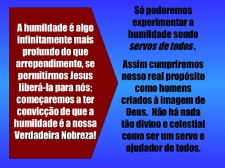 A humildade é algo infinitamente mais profundo do que arrependimento, se permitirmos Jesus liberá-la para nós; começaremos a ter convicção de que a humildade é a nossa  Verdadeira Nobreza! Só poderemos experimentar a humildade sendo  servos de todos  .  Assim cumpriremos nosso real propósito como homens criados à imagem de Deus.  Não há nada tão divino e celestial como ser um servo e ajudador de todos. 