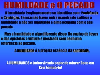 HUMILDADE e O PECADO A humildade freqüentemente se identifica com:  Penitência  e  Contrição . Parece não haver outra maneira de cultivar a humildade a não ser mantendo a alma ocupada com o seu pecado. Mas a humildade é algo diferente disso. No ensino de Jesus e das epístolas a virtude é mostrada sem nenhuma referência ao pecado. A  humildade  é a própria essência da  santidade . A HUMILDADE é a única virtude capaz de adorar Deus em Seu Santuário! 