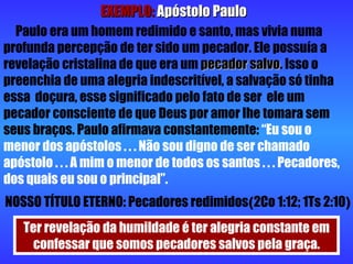 EXEMPLO:   Apóstolo Paulo Paulo era um homem redimido e santo, mas vivia numa profunda percepção de ter sido um pecador. Ele possuía a revelação cristalina de que era um  pecador salvo . Isso o preenchia de uma alegria indescritível, a salvação só tinha essa  doçura, esse significado pelo fato de ser  ele um pecador consciente de que Deus por amor lhe tomara sem seus braços. Paulo afirmava constantemente:  “Eu sou o menor dos apóstolos . . . Não sou digno de ser chamado apóstolo . . . A mim o menor de todos os santos . . . Pecadores, dos quais eu sou o principal”. NOSSO TÍTULO ETERNO: Pecadores redimidos ( 2Co 1:12; 1Ts 2:10 ) Ter revelação da humildade é ter alegria constante em confessar que somos pecadores salvos pela graça. 
