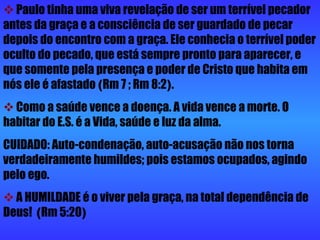    Paulo tinha uma viva revelação de ser um terrível pecador antes da graça e a consciência de ser guardado de pecar depois do encontro com a graça. Ele conhecia o terrível poder oculto do pecado, que está sempre pronto para aparecer, e que somente pela presença e poder de Cristo que habita em nós ele é afastado  ( Rm 7 ; Rm 8:2 ) .    Como a saúde vence a doença. A vida vence a morte. O habitar do E.S. é a Vida, saúde e luz da alma. CUIDADO: Auto-condenação, auto-acusação não nos torna verdadeiramente humildes; pois estamos ocupados, agindo pelo ego.    A HUMILDADE é o viver pela graça, na total dependência de Deus!  ( Rm 5:20 ) 