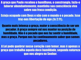 A graça que Paulo recebeu o humilhava, o constrangia, fazia-o laborar abundantemente; mantinha sua consciência viva sobre sua fraca condição. Esteja ocupado com Deus e não com o mundo e o pecado. Isso traz-nos libertação do ego  ( Is 2:11 ) . Quanto mais intensa a graça, maior a consciência de ser um pecador. A graça sempre vai nos manter na posição de humildade. Não é o pecado que nos faz sentir a humildade, mas a graça. Porque nos faz continuamente saber que somos pecadores. A Lei pode quebrar nosso coração com temor, mas é apenas a graça que trabalha aquela doce humildade, segunda natureza que nos alegra no Senhor. 