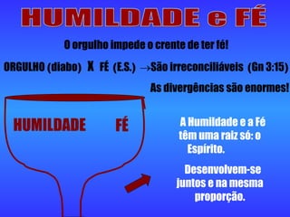 HUMILDADE e FÉ HUMILDADE FÉ A Humildade e a Fé têm uma raiz só: o Espírito.  Desenvolvem-se juntos e na mesma proporção. O orgulho impede o crente de ter fé! ORGULHO  ( diabo )  X   FÉ  ( E.S. )   São irreconciliáveis  ( Gn 3:15 ) As divergências são enormes! 