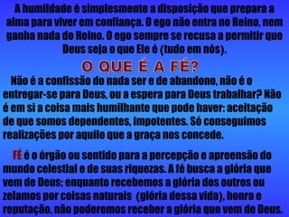 A humildade é simplesmente a disposição que prepara a alma para viver em confiança. O ego não entra no Reino, nem ganha nada do Reino. O ego sempre se recusa a permitir que Deus seja o que Ele é  ( tudo em nós ) . Não é a confissão do nada ser e de abandono, não é o entregar-se para Deus, ou a espera para Deus trabalhar? Não é em si a coisa mais humilhante que pode haver: aceitação de que somos dependentes, impotentes. Só conseguimos realizações por aquilo que a graça nos concede. FÉ  é o órgão ou sentido para a percepção e apreensão do mundo celestial e de suas riquezas. A fé busca a glória que vem de Deus; enquanto recebemos a glória dos outros ou zelamos por coisas naturais  ( glória dessa vida ) , honra e reputação, não poderemos receber a glória que vem de Deus. O QUE É A FÉ? 