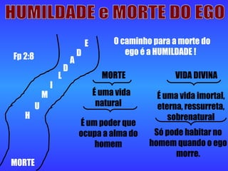 HUMILDADE e MORTE DO EGO MORTE H  U M I L D A D E O caminho para a morte do ego é a HUMILDADE ! MORTE  VIDA DIVINA É uma vida natural É uma vida imortal, eterna, ressurreta, sobrenatural É um poder que ocupa a alma do homem Só pode habitar no homem quando o ego morre. Fp 2:8 