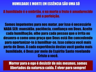 HUMILDADE E MORTE EM ESSÊNCIA SÃO UMA SÓ A humildade é o embrião, e na morte o fruto é amadurecido até a perfeição. Somos impotentes para nos matar, por isso é necessário NADA SER: mansidão, paciência, confiança em Deus. Aceite cada humilhação, olhe para cada pessoa que o irrita ou desonra-o como uma graça que Deus está lhe concedendo para oportunizar-te à humilhar-se. Isso coloca você mais perto de Deus. A cada experiência destas você ganha mais humildade, é Deus por meio do Espírito Santo revelando Cristo a você. Morrer para o ego é desistir de nós mesmos, somos libertados da natureza caída. É viver para sempre! 