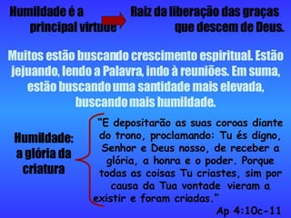 Humildade é a  Raiz da liberação das graças  principal virtude  que descem de Deus. Muitos estão buscando crescimento espiritual. Estão jejuando, lendo a Palavra, indo à reuniões. Em suma, estão buscando uma santidade mais elevada, buscando mais humildade. Humildade: a glória da criatura “ E depositarão as suas coroas diante do trono, proclamando: Tu és digno, Senhor e Deus nosso, de receber a glória, a honra e o poder. Porque todas as coisas Tu criastes, sim por causa da Tua vontade  vieram a existir e foram criadas.”    Ap 4:10c-11 