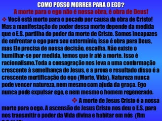 COMO POSSO MORRER PARA O EGO ? A morte para o ego não é nossa obra, é obra de Deus!    Você está morto para o pecado por causa da obra de Cristo! Mas a manifestação do poder dessa morte depende da medida que o E.S. partilha do poder da morte de Cristo. Somos incapazes de enfrentar o ego para seu extermínio, isso é obra para Deus, mas Ele precisa de nossa decisão, escolha. Não existe o humilhar-se por medida, temos que ir até a morte. Isso é racionalismo.Toda a consagração nos leva a uma conformação crescente à semelhança de Jesus, e a prova e resultado disso é a crescente mortificação do ego  ( Morte, Vida ) . Natureza nunca pode vencer natureza, nem mesmo com ajuda da graça. Ego nunca pode expulsar ego, e nem mesmo o homem regenerado.      A morte de Jesus Cristo é a nossa morte para o ego. A ascensão de Jesus Cristo nos deu o E.S. para nos transmitir o poder da Vida divina e habitar em nós  ( Rm 6:3.11.13 ) . 