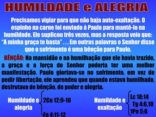 HUMILDADE e ALEGRIA 2Co 12:9-10  Fp 4:11-12 Lc 18:14  Tg 4:6,10 1Pe 5:6  Humildade e alegria Humildade e exaltação Precisamos vigiar para que não haja auto-exaltação. O espinho na carne foi enviado à Paulo para mantê-lo na humildade. Ele suplicou três vezes, mas a resposta veio que: “A minha graça te basta” . . . Em outras palavras o Senhor disse que o sofrimento é uma bênção para Paulo. BÊNÇÃO:  Na mansidão e na humilhação que ele havia trazido, a graça e a força do Senhor poderia ter uma melhor manifestação. Paulo gloriava-se no sofrimento, em vez de pedir libertação, ele aprendeu que quando estava humilhado, desfrutava de bênção, de poder e alegria. 