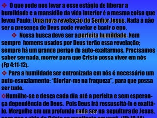    O que pode nos levar a esse estágio de liberar a humildade e a mansidão da vida interior é a mesma coisa que levou Paulo:  Uma nova revelação do Senhor Jesus . Nada a não ser a presença de Deus pode revelar e banir o ego.     Nossa busca deve ser a  perfeita humildade.  Nem sempre  homens usados por Deus terão essa revelação; sempre há um grande perigo de auto-exaltarmos. Precisamos saber ser nada, morrer para que Cristo possa viver em nós   ( Fp 4:11-12 ) .      Para a humildade ser entronizada em nós é necessário um auto-esvaziamento: “Gloriar-me na fraqueza”, para que possa ser tudo.     Humilhe-se e desça cada dia, até a perfeita e sem esperan-ça dependência de Deus.  Pois Deus irá ressuscitá-lo e exaltá-lo. Mergulhe em um profundo  nada ser  na  sepultura de Jesus, para que a vida de Cristo se manifeste em você  ( Hb 10:14 ) . 