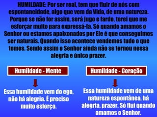 HUMILDADE: Por ser real, tem que fluir de nós com espontaneidade, algo que vem da Vida, de uma natureza. Porque se não for assim, será jugo e fardo, terei que me esforçar muito para expressá-la. Só quando amamos o Senhor ou estamos apaixonados por Ele é que conseguimos ser naturais. Quando isso acontece vendemos tudo o que temos. Sendo assim o Senhor ainda não se tornou nossa alegria e único prazer. Humildade - Mente Humildade - Coração Essa humildade vem do ego, não há alegria. É preciso muito esforço. Essa humildade vem de uma natureza espontânea, há alegria, prazer. Só flui quando amamos o Senhor. 