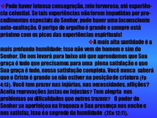  Pode haver intensa consagração, zelo fervoroso, até experiên-cia celestial. Se tais experiências não forem impedidas por pro-cedimentos especiais do Senhor, pode haver uma inconsciente auto-exaltação.   O perigo do orgulho é grande e sempre está próximo com os picos das experiências espirituais!    A mais alta santidade é a mais profunda humildade; isso não vem de homem e sim do Senhor, Ele nos levará para baixo até que aprendamos que Sua graça é tudo que precisamos para uma  plena satisfação e que Sua graça é tudo, nossa satisfação completa. Você nunca  saberá que o Cristo é grande se não estiver na posição de criatura  ( Fp   4:13 ) .  Você tem prazer nas injúrias, nas necessidades, aflições ?  Aceita reprovações justas ou injustas ?  Tem alegria  nos problemas ou dificuldades que outros trazem ?  O poder do Senhor se aperfeiçoa na fraqueza e Sua presença nos enche e nos satisfaz, isso é o segredo da humildade   ( 2Co 12:11 ) .   