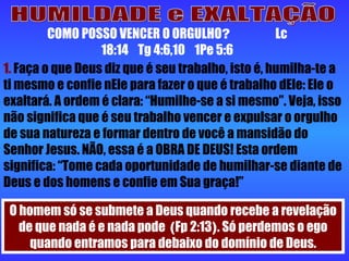 HUMILDADE e EXALTAÇÃO COMO POSSO VENCER O ORGULHO ?  Lc 18:14  Tg 4:6,10  1Pe 5:6 1.  Faça o que Deus diz que é seu trabalho, isto é, humilha-te a ti mesmo e confie nEle para fazer o que é trabalho dEle: Ele o exaltará. A ordem é clara: “Humilhe-se a si mesmo”. Veja, isso não significa que é seu trabalho vencer e expulsar o orgulho de sua natureza e formar dentro de você a mansidão do Senhor Jesus. NÃO, essa é a OBRA DE DEUS! Esta ordem significa: “Tome cada oportunidade de humilhar-se diante de Deus e dos homens e confie em Sua graça!” O homem só se submete a Deus quando recebe a revelação de que nada é e nada pode  ( Fp 2:13 ) . Só perdemos o ego quando entramos para debaixo do domínio de Deus. 