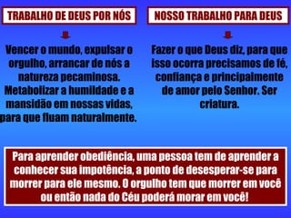 TRABALHO DE DEUS POR NÓS NOSSO TRABALHO PARA DEUS Vencer o mundo, expulsar o orgulho, arrancar de nós a natureza pecaminosa. Metabolizar a humildade e a mansidão em nossas vidas, para que fluam naturalmente.  Fazer o que Deus diz, para que isso ocorra precisamos de fé, confiança e principalmente de amor pelo Senhor. Ser criatura. Para aprender obediência, uma pessoa tem de aprender a conhecer sua impotência, a ponto de desesperar-se para morrer para ele mesmo. O orgulho tem que morrer em você ou então nada do Céu poderá morar em você!  