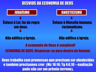 Deus trabalha com promessas que precisam ser obedecidas e também precisamos crer  ( Mc 16:16; Tg 4:6,10 – exaltação pode não ser um prêmio terreno ) . DESVIOS DA ECONOMIA DE DEUS JUDAÍSMO GNOSTICISMO Ênfase à Lei, faz da regra um deus.  Ênfase à filosofia humana, racionalismo. Não edifica a Igreja. Não edifica a Igreja. A economia de Deus é exeqüível! ECONOMIA DE DEUS: Dispensar-se para dentro do homem. 