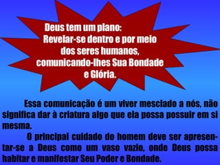 Essa comunicação é um viver mesclado a nós, não significa dar à criatura algo que ela possa possuir em si mesma.   O principal cuidado do homem deve ser apresen-tar-se a Deus como um vaso vazio, onde Deus possa habitar e manifestar Seu Poder e Bondade. Deus tem um plano:  Revelar-se dentro e por meio dos seres humanos, comunicando-lhes Sua Bondade e Glória. 