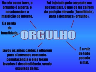 ORGULHO É a perda  da humildade.   Levou os anjos caídos a olharem para si mesmos com auto-complacência e eles foram levados à desobediência, sendo expulsos da luz. É a raiz de todo pecado e mal. Foi injetado pela serpente em nossos pais. O que os fez caírem da posição elevada   ( humildade ) , para a desgraça  ( orgulho ) . No céu ou na terra, o orgulho é a porta, o nascimento e a maldição do inferno. 