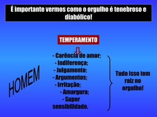 É importante vermos como o orgulho é tenebroso e diabólico! TEMPERAMENTO HOMEM - Carência de amor;  - Indiferença;  - Julgamento;  - Argumentos;  - Irritação;  - Amargura;  - Super sensibilidade.  Tudo isso tem raiz no orgulho! 