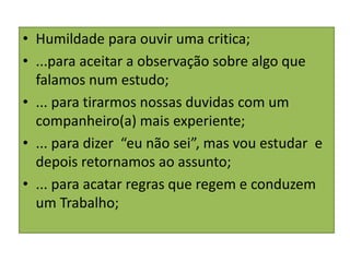 • Humildade para ouvir uma critica;
• ...para aceitar a observação sobre algo que
falamos num estudo;
• ... para tirarmos nossas duvidas com um
companheiro(a) mais experiente;
• ... para dizer “eu não sei”, mas vou estudar e
depois retornamos ao assunto;
• ... para acatar regras que regem e conduzem
um Trabalho;
 