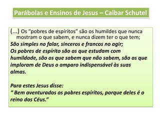 (...) Os “pobres de espíritos” são os humildes que nunca
mostram o que sabem, e nunca dizem ter o que tem;
São simples no falar, sinceros e francos no agir;
Os pobres de espírito são os que estudam com
humildade, são os que sabem que não sabem, são os que
imploram de Deus o amparo indispensável às suas
almas.
Para estes Jesus disse:
“ Bem aventurados os pobres espíritos, porque deles é o
reino dos Céus.”
Parábolas e Ensinos de Jesus – Caibar Schutel
 