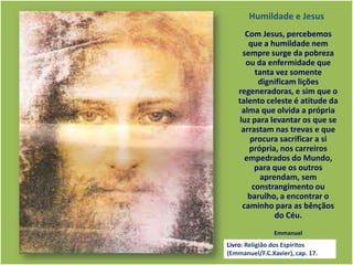 Com Jesus, percebemos
que a humildade nem
sempre surge da pobreza
ou da enfermidade que
tanta vez somente
dignificam lições
regeneradoras, e sim que o
talento celeste é atitude da
alma que olvida a própria
luz para levantar os que se
arrastam nas trevas e que
procura sacrificar a si
própria, nos carreiros
empedrados do Mundo,
para que os outros
aprendam, sem
constrangimento ou
barulho, a encontrar o
caminho para as bênçãos
do Céu.
Emmanuel
Humildade e Jesus
Livro: Religião dos Espíritos
(Emmanuel/F.C.Xavier), cap. 17.
 