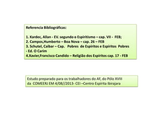 Estudo preparado para os trabalhadores do AF, do Pólo XVIII
da COMEERJ EM 4/08//2013- CEI –Centro Espírita Ibirajara
Referencia Bibliográficas:
1. Kardec, Allan - EV. segundo o Espiritismo – cap. VII - FEB;
2. Campos,Humberto – Boa Nova – cap. 26 – FEB
3. Schutel, Caibar – Cap. Pobres de Espíritos e Espíritos Pobres
- Ed. O Carim
4.Xavier,Francisco Candido – Religião dos Espíritos cap. 17 - FEB
 