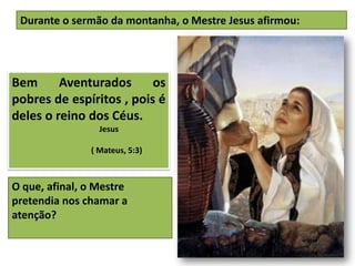 Bem Aventurados os
pobres de espíritos , pois é
deles o reino dos Céus.
Jesus
( Mateus, 5:3)
Durante o sermão da montanha, o Mestre Jesus afirmou:
O que, afinal, o Mestre
pretendia nos chamar a
atenção?
 