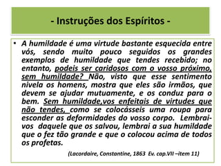- Instruções dos Espíritos -
• A humildade é uma virtude bastante esquecida entre
vós, sendo muito pouco seguidos os grandes
exemplos de humildade que tendes recebido; no
entanto, podeis ser caridosos com o vosso próximo,
sem humildade? Não, visto que esse sentimento
nivela os homens, mostra que eles são irmãos, que
devem se ajudar mutuamente, e os conduz para o
bem. Sem humildade,vos enfeitais de virtudes que
não tendes, como se colocásseis uma roupa para
esconder as deformidades do vosso corpo. Lembrai-
vos daquele que os salvou, lembrai a sua humildade
que o fez tão grande e que o colocou acima de todos
os profetas.
(Lacordaire, Constantine, 1863 Ev. cap.VII –item 11)
 