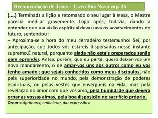 (....) Terminada a lição e retomando o seu lugar à mesa, o Mestre
parecia meditar gravemente. Logo após, todavia, dando a
entender que sua visão espiritual devassava os acontecimentos do
futuro, sentenciou :
– Aproxima-se a hora do meu derradeiro testemunho! Sei, por
antecipação, que todos vós estareis dispersados nesse instante
supremo.É natural, porquanto ainda não estais preparados senão
para aprender. Antes, porém, que eu parta, quero deixar-vos um
novo mandamento, o de amar-vos uns aos outros como eu vos
tenho amado ; que sejais conhecidos como meus discípulos, não
pela superioridade no mundo, pela demonstração de poderes
espirituais, ou pelas vestes que envergueis na vida, mas pela
revelação do amor com que vos amo, pela humildade que deverá
ornar as vossas almas, pela boa disposição no sacrifício próprio.
Ornar = Aprimorar, embelezar, dar expressão a.
Recomendação de Jesus - Livro Boa Nova cap. 26
 
