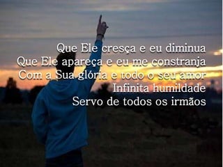 Que Ele cresça e eu diminua 
Que Ele apareça e eu me constranja 
Com a Sua glória e todo o seu amor 
Infinita humildade 
Servo de todos os irmãos 
 