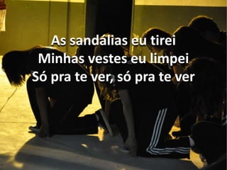As sandálias eu tirei 
Minhas vestes eu limpei 
Só pra te ver, só pra te ver 
