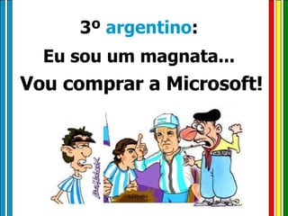 3º  argentino :  Eu sou um magnata...  Vou comprar a Microsoft! 
