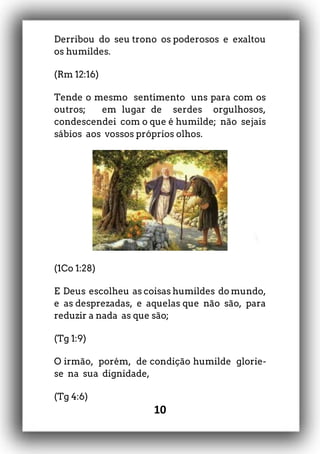 10
Derribou do seu trono os poderosos e exaltou
os humildes.
(Rm 12:16)
Tende o mesmo sentimento uns para com os
outros; em lugar de serdes orgulhosos,
condescendei com o que é humilde; não sejais
sábios aos vossos próprios olhos.
(1Co 1:28)
E Deus escolheu as coisas humildes do mundo,
e as desprezadas, e aquelas que não são, para
reduzir a nada as que são;
(Tg 1:9)
O irmão, porém, de condição humilde glorie-
se na sua dignidade,
(Tg 4:6)
 