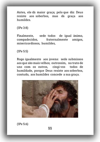 11
Antes, ele dá maior graça; pelo que diz: Deus
resiste aos soberbos, mas dá graça aos
humildes.
(1Pe 3:8)
Finalmente, sede todos de igual ânimo,
compadecidos, fraternalmente amigos,
misericordiosos, humildes,
(1Pe 5:5)
Rogo igualmente aos jovens: sede submissos
aos que são mais velhos; outrossim, no trato de
uns com os outros, cingi-vos todos de
humildade, porque Deus resiste aos soberbos,
contudo, aos humildes concede a sua graça.
(1Pe 5:6)
 