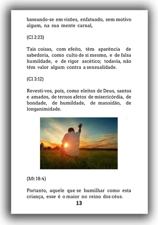 13
baseando-se em visões, enfatuado, sem motivo
algum, na sua mente carnal,
(Cl 2:23)
Tais coisas, com efeito, têm aparência de
sabedoria, como culto de si mesmo, e de falsa
humildade, e de rigor ascético; todavia, não
têm valor algum contra a sensualidade.
(Cl 3:12)
Revesti-vos, pois, como eleitos de Deus, santos
e amados, de ternos afetos de misericórdia, de
bondade, de humildade, de mansidão, de
longanimidade.
(Mt 18:4)
Portanto, aquele que se humilhar como esta
criança, esse é o maior no reino dos céus.
 