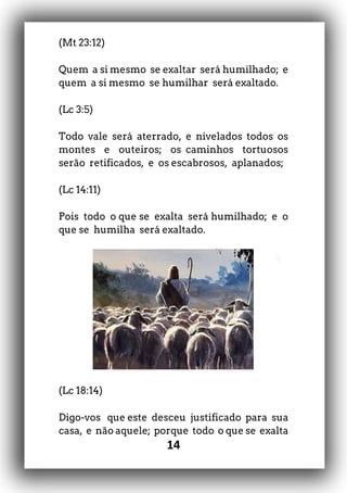 14
(Mt 23:12)
Quem a si mesmo se exaltar será humilhado; e
quem a si mesmo se humilhar será exaltado.
(Lc 3:5)
Todo vale será aterrado, e nivelados todos os
montes e outeiros; os caminhos tortuosos
serão retificados, e os escabrosos, aplanados;
(Lc 14:11)
Pois todo o que se exalta será humilhado; e o
que se humilha será exaltado.
(Lc 18:14)
Digo-vos que este desceu justificado para sua
casa, e não aquele; porque todo o que se exalta
 