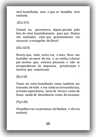 15
será humilhado; mas o que se humilha será
exaltado.
(2Co 11:7)
Cometi eu, porventura, algum pecado pelo
fato de viver humildemente, para que fôsseis
vós exaltados, visto que gratuitamente vos
anunciei o evangelho de Deus?
(2Co 12:21)
Receio que, indo outra vez, o meu Deus me
humilhe no meio de vós, e eu venha a chorar
por muitos que, outrora, pecaram e não se
arrependeram da impureza, prostituição e
lascívia que cometeram.
(Fp 4:12)
Tanto sei estar humilhado como também ser
honrado; de tudo e em todas as circunstâncias,
já tenho experiência, tanto de fartura como de
fome; assim de abundância como de escassez;
(Tg 4:10)
Humilhai-vos na presença do Senhor, e ele vos
exaltará.
 