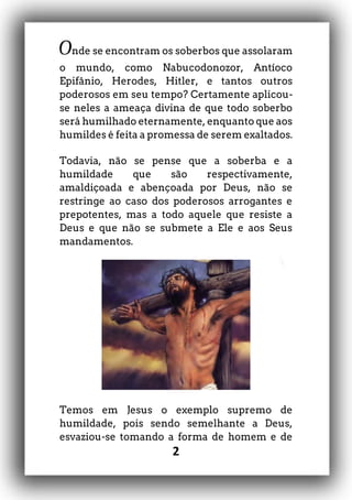 2
Onde se encontram os soberbos que assolaram
o mundo, como Nabucodonozor, Antíoco
Epifânio, Herodes, Hitler, e tantos outros
poderosos em seu tempo? Certamente aplicou-
se neles a ameaça divina de que todo soberbo
será humilhado eternamente, enquanto que aos
humildes é feita a promessa de serem exaltados.
Todavia, não se pense que a soberba e a
humildade que são respectivamente,
amaldiçoada e abençoada por Deus, não se
restringe ao caso dos poderosos arrogantes e
prepotentes, mas a todo aquele que resiste a
Deus e que não se submete a Ele e aos Seus
mandamentos.
Temos em Jesus o exemplo supremo de
humildade, pois sendo semelhante a Deus,
esvaziou-se tomando a forma de homem e de
 