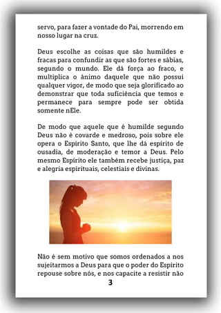 3
servo, para fazer a vontade do Pai, morrendo em
nosso lugar na cruz.
Deus escolhe as coisas que são humildes e
fracas para confundir as que são fortes e sábias,
segundo o mundo. Ele dá força ao fraco, e
multiplica o ânimo daquele que não possui
qualquer vigor, de modo que seja glorificado ao
demonstrar que toda suficiência que temos e
permanece para sempre pode ser obtida
somente nEle.
De modo que aquele que é humilde segundo
Deus não é covarde e medroso, pois sobre ele
opera o Espírito Santo, que lhe dá espírito de
ousadia, de moderação e temor a Deus. Pelo
mesmo Espírito ele também recebe justiça, paz
e alegria espirituais, celestiais e divinas.
Não é sem motivo que somos ordenados a nos
sujeitarmos a Deus para que o poder do Espírito
repouse sobre nós, e nos capacite a resistir não
 