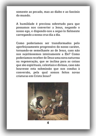 4
somente ao pecado, mas ao diabo e ao fascínio
do mundo.
A humildade é preciosa sobretudo para que
possamos nos converter a Jesus, negando o
nosso ego, e dispondo-nos a segui-lo fielmente
carregando a nossa cruz dia a dia.
Como poderíamos ser transformados pelo
aperfeiçoamento progressivo do nosso caráter,
tornando-se semelhante ao de Jesus, caso não
nos sujeitássemos inteiramente a Ele? Como
poderíamos receber de Deus uma nova natureza
na regeneração, que se inclina para as coisas
que são espirituais, celestiais e divinas, caso não
houvesse esta submissão que nos conduz à
conversão, pela qual somos feitos novas
criaturas em Cristo Jesus?
 