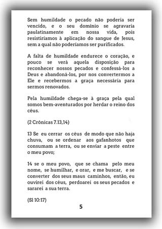 5
Sem humildade o pecado não poderia ser
vencido, e o seu domínio se agravaria
paulatinamente em nossa vida, pois
resistiríamos à aplicação do sangue de Jesus,
sem a qual não poderíamos ser purificados.
A falta de humildade endurece o coração, e
pouco se verá aquela disposição para
reconhecer nossos pecados e confessá-los a
Deus e abandoná-los, por nos convertermos a
Ele e recebermos a graça necessária para
sermos renovados.
Pela humildade chega-se à graça pela qual
somos bem-aventurados por herdar o reino dos
céus.
(2 Crônicas 7.13,14)
13 Se eu cerrar os céus de modo que não haja
chuva, ou se ordenar aos gafanhotos que
consumam a terra, ou se enviar a peste entre
o meu povo;
14 se o meu povo, que se chama pelo meu
nome, se humilhar, e orar, e me buscar, e se
converter dos seus maus caminhos, então, eu
ouvirei dos céus, perdoarei os seus pecados e
sararei a sua terra.
(Sl 10:17)
 