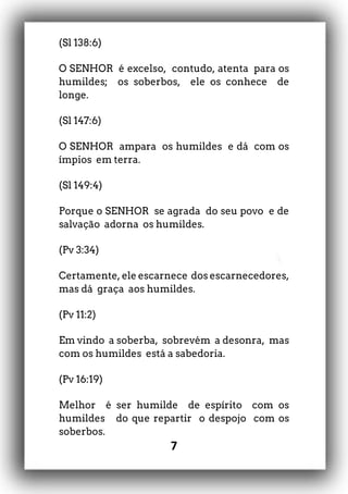 7
(Sl 138:6)
O SENHOR é excelso, contudo, atenta para os
humildes; os soberbos, ele os conhece de
longe.
(Sl 147:6)
O SENHOR ampara os humildes e dá com os
ímpios em terra.
(Sl 149:4)
Porque o SENHOR se agrada do seu povo e de
salvação adorna os humildes.
(Pv 3:34)
Certamente, ele escarnece dos escarnecedores,
mas dá graça aos humildes.
(Pv 11:2)
Em vindo a soberba, sobrevém a desonra, mas
com os humildes está a sabedoria.
(Pv 16:19)
Melhor é ser humilde de espírito com os
humildes do que repartir o despojo com os
soberbos.
 
